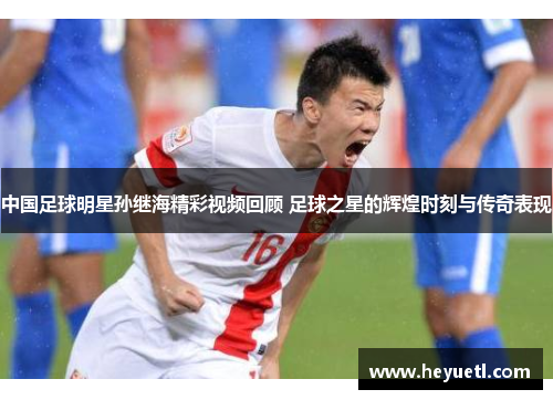 中国足球明星孙继海精彩视频回顾 足球之星的辉煌时刻与传奇表现