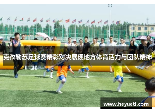 克孜勒苏足球赛精彩对决展现地方体育活力与团队精神