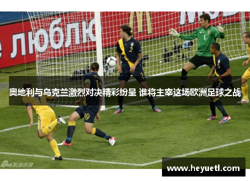 奥地利与乌克兰激烈对决精彩纷呈 谁将主宰这场欧洲足球之战